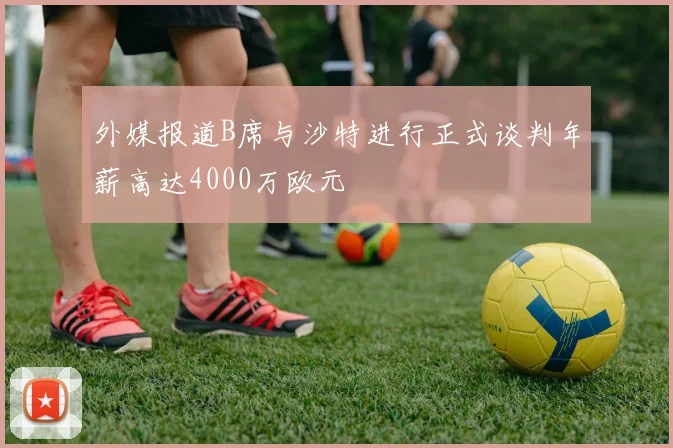 外媒报道B席与沙特进行正式谈判年薪高达4000万欧元