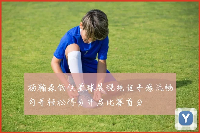 杨瀚森低位要球展现绝佳手感流畅勾手轻松得分开启比赛首分