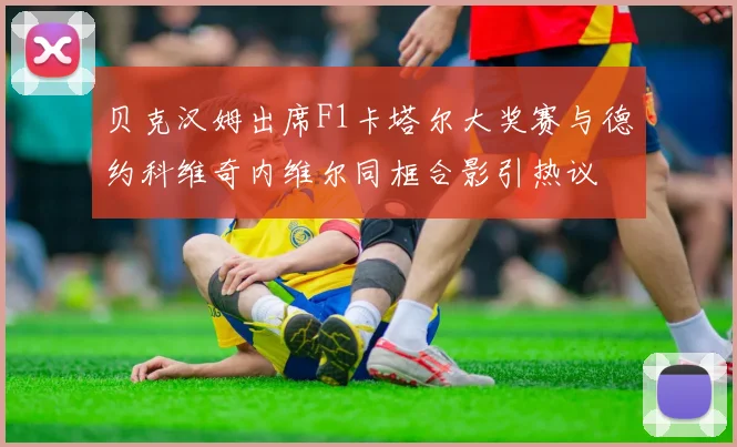 贝克汉姆出席F1卡塔尔大奖赛与德约科维奇内维尔同框合影引热议