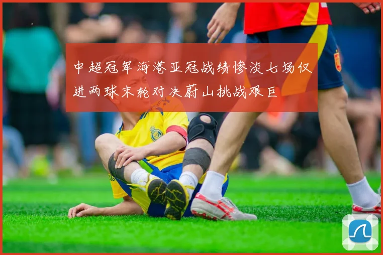 中超冠军海港亚冠战绩惨淡七场仅进两球末轮对决蔚山挑战艰巨