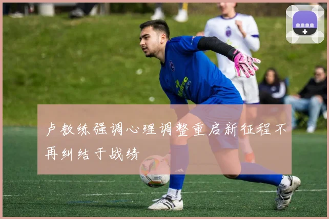 卢教练强调心理调整重启新征程不再纠结于战绩
