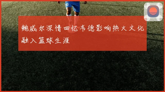 鲍威尔深情回忆韦德影响热火文化融入篮球生涯