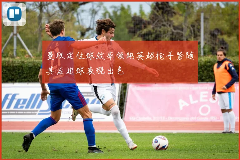 曼联定位球效率领跑英超枪手紧随其后进球表现出色