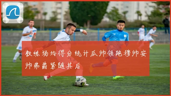 教练场均得分统计瓜帅领跑穆帅安帅弗爵紧随其后
