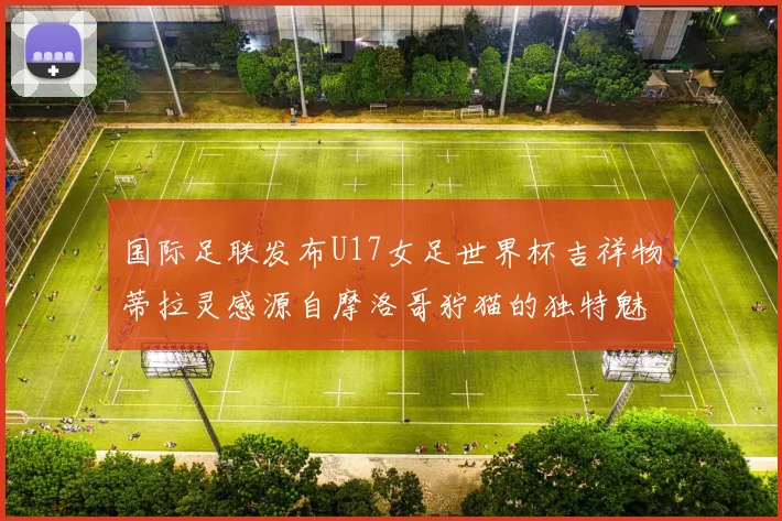国际足联发布U17女足世界杯吉祥物蒂拉灵感源自摩洛哥狞猫的独特魅力