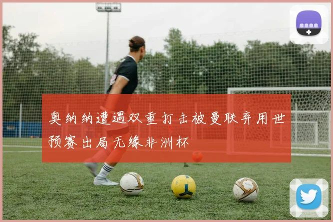 奥纳纳遭遇双重打击被曼联弃用世预赛出局无缘非洲杯