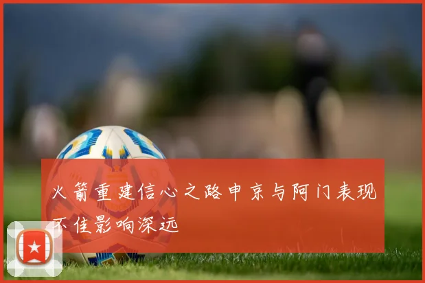 火箭重建信心之路申京与阿门表现不佳影响深远