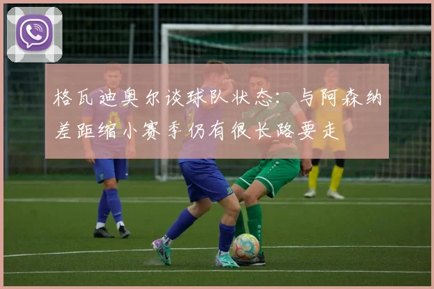 格瓦迪奥尔谈球队状态：与阿森纳差距缩小赛季仍有很长路要走