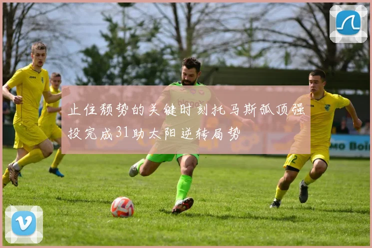 止住颓势的关键时刻托马斯弧顶强投完成31助太阳逆转局势