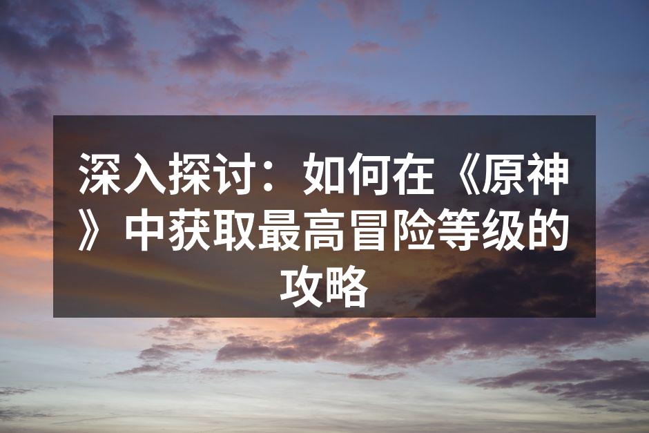 深入探讨：如何在《原神》中获取最高冒险等级的攻略